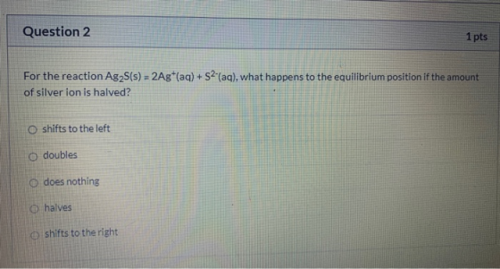 Question 2 1 pts For the reaction Ag2S(s) = 2Ag+(aq) +52-(aq), what happens to the equilibrium position if the amount of silv