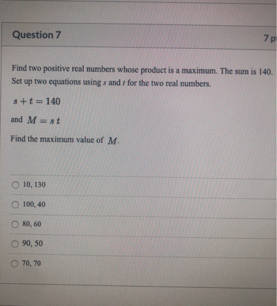 Question 7 Find two positive real numbers whose product is a maximum. The sum is 140. Set up two equations using s and 7 for