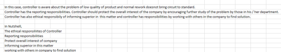 In this case, controller is aware about the problem of low quality of product and normal rework doesnot bring circuit to standard Controller has the reporting responsibilities. Controller should protect the overall interest of the company by encouraging further study of the problem by those in his/her department. Controller has also ethical responsibily of informing superior in this matter and controller has responsibilities by working with others in the company to find solution In Nutshell, The ethical responsiliites of Controller Reporting responsibilities Protect overall interest of company Informing superior in this matter working with others in company to find solution