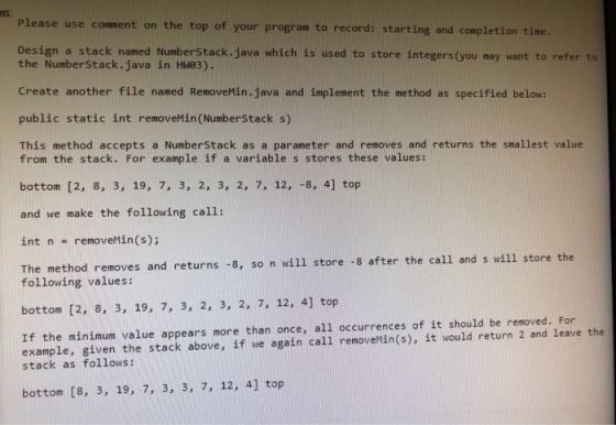 n: Please use comment on the top of your program to record: starting and completion time. Design a stack named NumberStack. java which is used to store integers (you may want to refer to the Numberstack.java in HW03). Create another file named RemoveMin. java and implement the method as specified below: public static int removeMin(NumberStack s) This method accepts a Numberstack as a parameter and removes and returns the smallest value from the stack. For example if a variable s stores these values: bottom [2, 8, 3, 19, 7, 3, 2, 3, 2, 7, 12, 8, 4] top and we make the following call: int n-removeMin(s); The method removes and returns -3, so n will store -8 after the call and s will store the following values: bottom [2, 8, 3, 19, 7, 3, 2, 3, 2, 7, 12, 4] top If the minimum value appears more than once, all occurrences of it should be removed. For example, given the stack above, if we again call removeMin(s), it would return 2 and leave the stack as follows: bottom [8, 3, 19, 7, 3, 3, 7, 12, 4] top