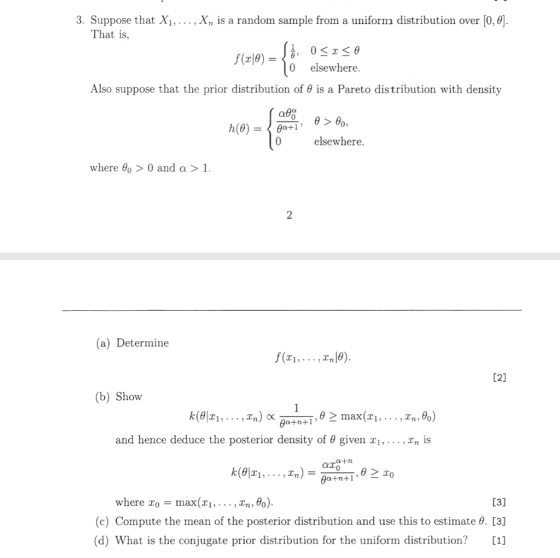 3. Suppose that Xi,.... Xn is a random sample from a uniform distribution over [0,0) That is, 0 elsewhere Also suppose that the prior distribution of θ is a Pareto distribution with density 0 elsewhere where θ0 > 0 and α > 1. (a) Determine (b) Show , θ > max(T1 , . . . ,Zn,%) and hence deduce the posterior density of θ given x, . . . ,Zn is (c) Compute the mean of the posterior distribution and use this to estimate . [3] (d) What is the conjugate prior distribution for the uniform distribution?[1]