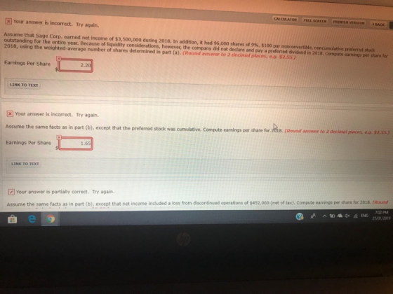 CALCULATOR I FULL SCREEN PRINTER VERSION BACK 3Your answer is incorrect. Try again. Assume that Sage Corp. earned net income of帛3,500,000 during 2018. In addition, it had 96,000 shares of 9%, $100 par non onvertible noncumulative preferred stock outstanding for the entire year. Because of liquidity considerations, however, the company did not declare and pay a preferred dividend in 2019, Compute earnings per share for 2018, using the weighted-average number of shares determined in part (a). (Round answer to 2 decimal places,eo.$2.55.) Earnings Per Share LINK TO TEXT [ Your answer is incorrect. Try again. Assume the same facts as in part (b), except that the preferred stock was cumulative. Compute earnings per share for z018. (Round ansswer to 2 decimat Earnings Per Share places, e.o. $2.5s) LINK TO TEXT Your answer is partially correct. Try again. Assume the same facts as in part (b), except that net income included a loss from discontinued operations of $452.000 (net of tax). Compute eamings per share for 2018. (Round 02 PM x® ^ 94) ณี ENG 27/01/2019