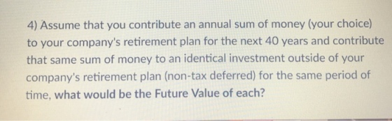 4) Assume that you contribute an annual sum of money (your choice) to your companys retirement plan for the next 40 years and contribute that same sum of money to an identical investment outside of your companys retirement plan (non-tax deferred) for the same period of time, what would be the Future Value of each?