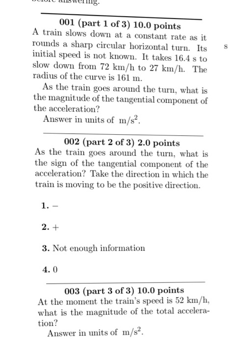 UUlol alls welling. owering 001 (part 1 of 3) 10.0 points A train slows down at a constant rate as it rounds a sharp circular horizontal turn. Its initial speed is not known. It takes 16.4 s to slow down from 72 km/h to 27 km/h. The radius of the curve is 161 m. As the train goes around the turn, what is the magnitude of the tangential component of the acceleration? Answer in units of m/s2. 002 (part 2 of 3) 2.0 points As the train goes around the turn, what is the sign of the tangential component of the acceleration? Take the direction in which the train is moving to be the positive direction. 2. 3. Not enough information 4.0 003 (part 3 of 3) 10.00 points At the moment the trains speed is 52 km/h, what is the magnitude of the total accelera- tion Answer in units of m/s