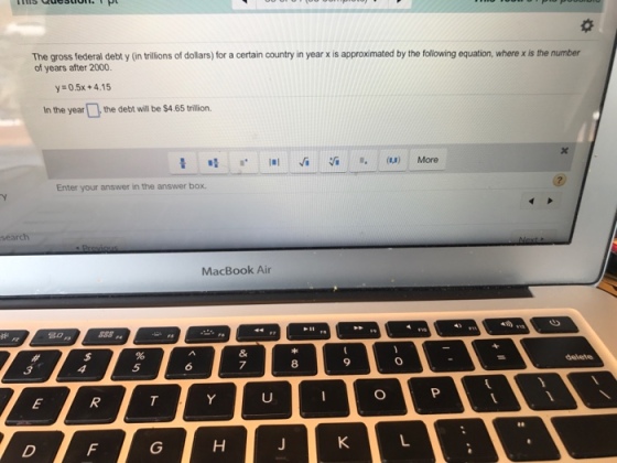 The gross federal debt y (in trillions of dollars) for a certain country in year x is approximated by the following equation, where x is the number of years after 2000. y 0.5x+4.15 In the yearthe debt will be $4 65 tilion. Enter your answer in the answer box. search MacBook Air 6 7 8 9 Ul