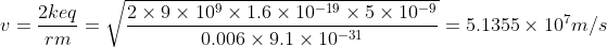 v = {\frac{2keq}{rm}} = \sqrt{\frac{2\times 9\times 10^9 \times 1.6\times 10^{-19}\times 5\times 10^{-9}}{0.006\times 9.1\times 10^{-31}}} = 5.1355\times 10^7 m/s