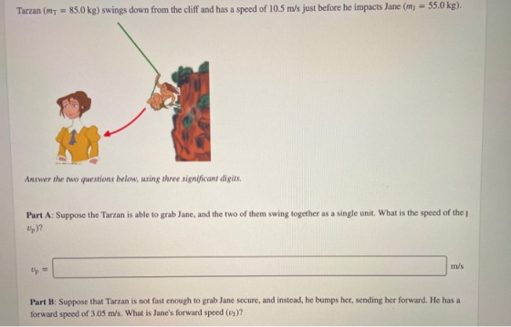 Tarzan (MT = 85.0 kg) swings down from the cliff and has a speed of 10.5 m/s just before he impacts Jane (mj = 55.0 kg). Answ