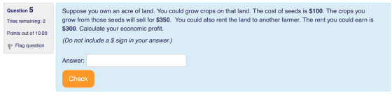 Question 5 Tries remaining: 2 Points out of 10.00 Suppose you own an acre of land. You could grow crops on that land. The cost of seeds is $100. The crops you grow from those seeds will sell for $350. You could also rent the land to another farmer. The rent you could earn is $300. Calculate your economic profit. (Do not include a $ sign in your answer.) Flag question Answer: Check