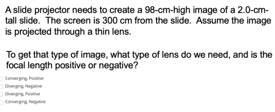 A slide projector needs to create a 98-cm-high image of a 2.0-cm- tall slide. The screen is 300 cm from the slide. Assume the