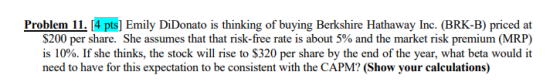 Problem ll. Г4pts] Emily DiDonato is thinking of buying Berkshire Hathaway Inc. (BRK-B) priced at $200 per share. She assumes that that risk-free rate is about 5% and the market risk premium (MRP) is 10%. If she thinks, the stock will rise to $320 per share by the end of the year, what beta would it need to have for this expectation to be consistent with the CAPM? (Show your calculations)