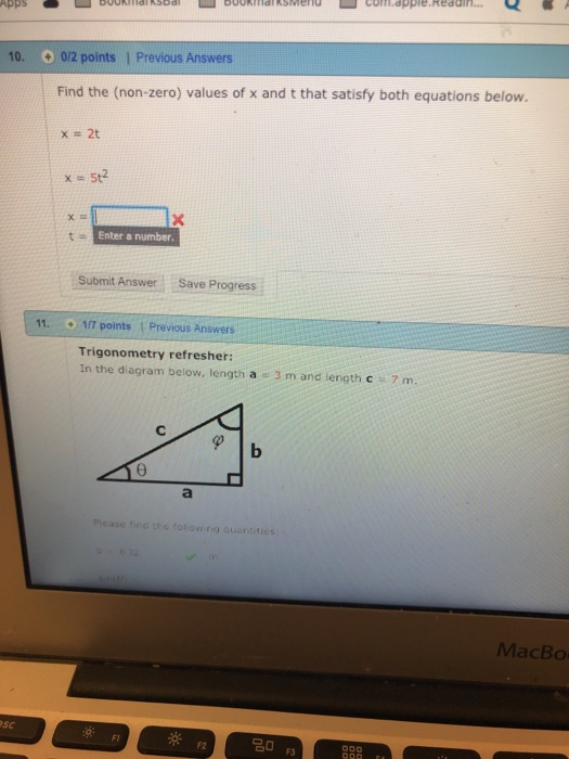 com.apple.Reddh AppsUkiaSodlbukksen 10. 012 points 1 Previous Answers Find the (non-zero) values of x and t that satisfy both equations below. Enter a number Submit Answer Save Progress 11. 1/7 points 1 Previous Answers Trigonometry refresher: In the diagram below, length a 3 m and length c 7 m. case find tic follow ng quansties MacBo sc F1 F2
