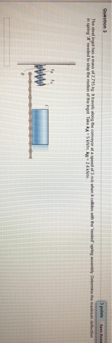 Question 3 3 points Save Answ The steel ingot has a mass of 2.715 kg. It travels along the conveyor at a speed of 3 m/s when