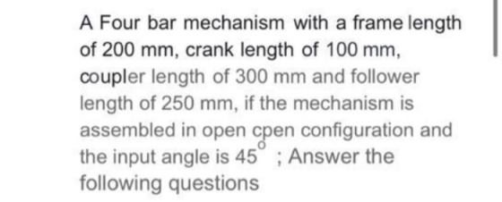 A Four bar mechanism with a frame length of 200 mm, crank length of 100 mm, coupler length of 300 mm and follower length of 2