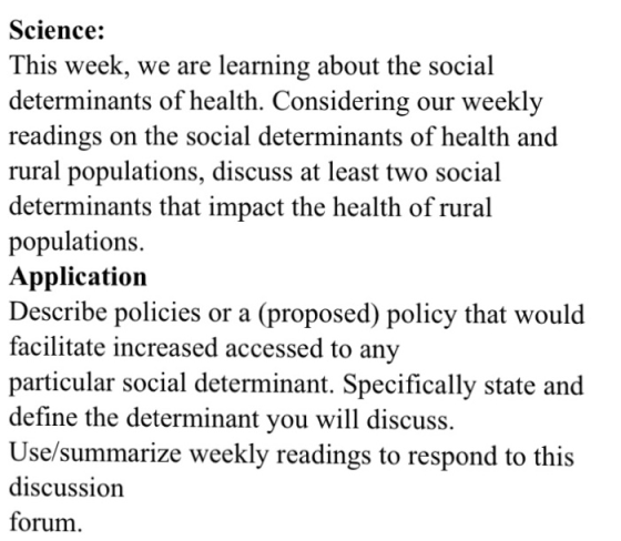 Science: This week, we are learning about the social determinants of health, Considering our weekly readings on the social determinants of health and rural populations, discuss at least two social determinants that impact the health of rural populations. Application Describe policies or a (proposed) policy that would facilitate increased accessed to any particular social determinant. Specifically state and define the determinant you will discuss. Use/summarize weekly readings to respond to this discussion forum