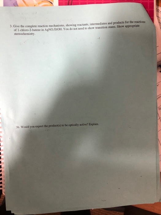 3. Give the complete reaction mechanisms, showing reactants, intermediates and products for the reactions of 1-chloro-2-butene in AgNOEtOH. You do not need to show transition states. Show appropriate stereochemistry 3b. Would you expect the product(s) to be optically active? Explain.