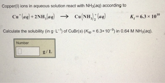 Copper(l) ions in aqueous solution react with NH3(aq) according to Cu(NH3);(aq) 10 Cu(aq) +2NH3(aq) -> K,=6.3 x 10 Calculate the solubility (in g. L-1) of CuBr(s) (Ksp = 6.3x10-9) in 0.64 M NH3(aq). Number g/L