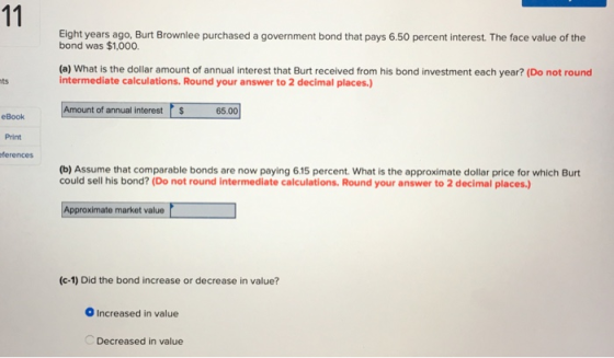Eight years ago, Burt Brownlee purchased a government bond that pays 6.50 percent interest. The face value of the bond was $1,000. (a) What is the dollar amount of annual interest that Burt received from his bond investment each year? (Do not round intermediate calculations.Round your answer to 2 decimal places.) ts Amount of annual interest 65.00 eBook Print ferences (b) Assume that comparable bonds are now paying 6.15 percent. What is the approximate dollar price for which Burt could sell his bond? (Do not round intermediate calculations. Round your answer to 2 decimal places.) Approximate market value (c-1) Did the bond increase or decrease in value? Increased in value Decreased in value