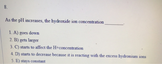 As the pH increases the hydroxide ion concentration 1. A) goes down 2. B) gets larger 3. C) starts to affect the H+concentrat