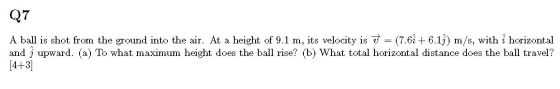 Q7 A ball is shot from the ground into the air. At a height of 9.1 m, its velocity is it = (7.6 +6.19) m/s, with î horizontal
