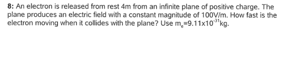 8: An electron is released from rest 4m from an infinite plane of positive charge. The plane produces an electric field with a constant magnitude of 100V/m. How fast is the electron moving when it collides with the plane? Use m-9.11x10 kg. -31