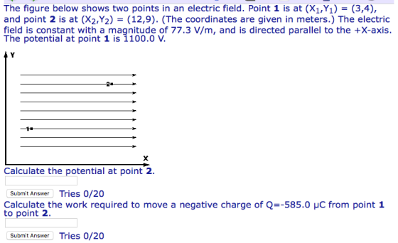 The figure below shows two points in an electric field. Point 1 is at (X1,Y1) = (3,4), and point 2 is at (X2,Y2) = (12,9). (The coordinates are given in meters.) The electric field is constant with a magnitude of 77.3 V/m, and is directed parallel to the +X-axis. Calculate the potential at point 2. Submit Answer Tries 0/20 Calculate the work required to move a negative charge of Q--585.。yC from point 1 to point 2 Submit Answer Tries 0/20