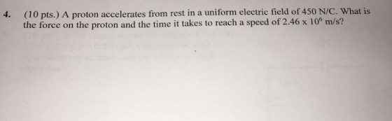 4. (10 pts.) A proton accelerates from rest in a uniform electric field of 450 N/C. What is the force on the proton and the t