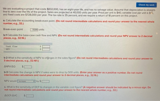 Check my work We are evaluating a project that costs $832,000, has an eight-year life, and has no salvage value. Assume that