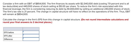 Consider a firm with an EBIT of $854,000. The firm finances its assets with $2,540,000 debt (costing 7.9 percent and is all t