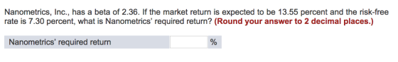 Nanometrics, Inc., has a beta of 2.36. If the market return is expected to be 13.55 percent and the risk-free rate is 7.30 percent, what is Nanometrics required return? (Round your answer to 2 decimal places.) Nanometrics required returrn 0