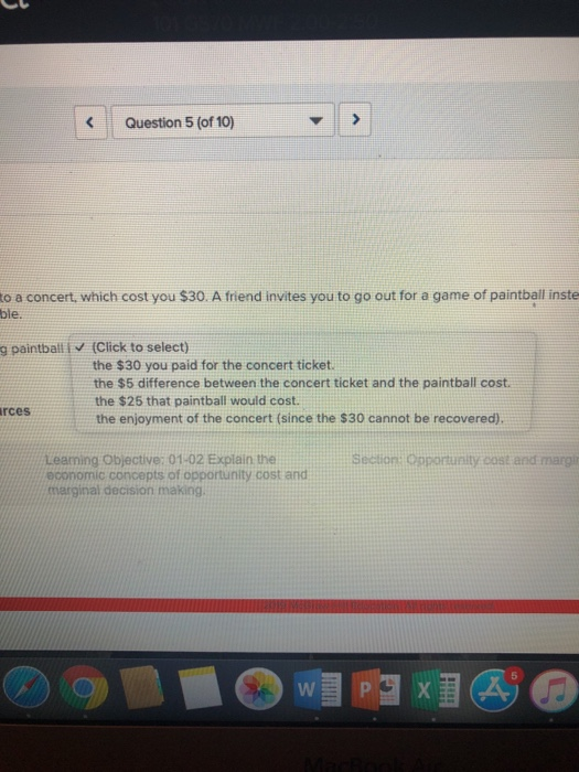 Question 5 (of 10) to a concert, which cost you $30. A friend invites you to go out for a game of paintball inste ble. g paintball V (Click to select) the $30 you paid for the concert ticket. the $5 difference between the concert ticket and the paintball cost. the $25 that paintball would cost the enjoyment of the concert (since the $30 cannot be recovered) rces Leaming Objective: 01-02 Explain the economic concepts of opportunity cost and marginal decision making Section: Opportunity .cost