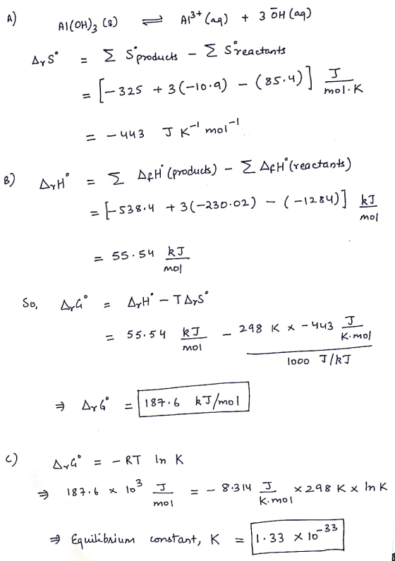 Al(OH)2 (A) = A13+ (aq) + 3 OH(aq) Aysº = Sproducts - Esreactants = (-325 + 3(-10.) - (85.4)] ank mol. K = -443 Jk mol-! B)