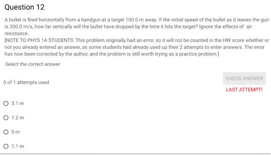 Question 12 A bullet is fired horizontally from a handgun at a target 100.0 m away. If the initial speed of the bullet as it leaves the gun is 300.0 m/s, how far vertically will the bullet have dropped by the time it hits the target? Ignore the effects of air resistance NOTE TO PHYS 1A STUDENTS: This problem originally had an error, so it will not be counted in the HW score whether or not you already entered an answer, as some students had already used up their 2 attempts to enter answers. The error has now been corrected by the author, and the problem is still worth trying as a practice problem.] Select the correct answer CHECK ANSWER 0 of 1 attempts used LAST ATTEMPT O 3.1 m O 1.2 m O 1.1 m