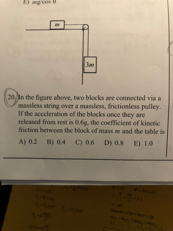 E) mg/cos 「파 3m 20 In the figure above, two blocks are connected via a massless string over a massless, frictionless pulley If the acceleration of the blocks once they are released from rest is 0.6g, the coefficient of kinetic friction between the block of mass m and the table is A) 0.2 B) 0.4 C)0.6 D) 0.8 E) 1.0