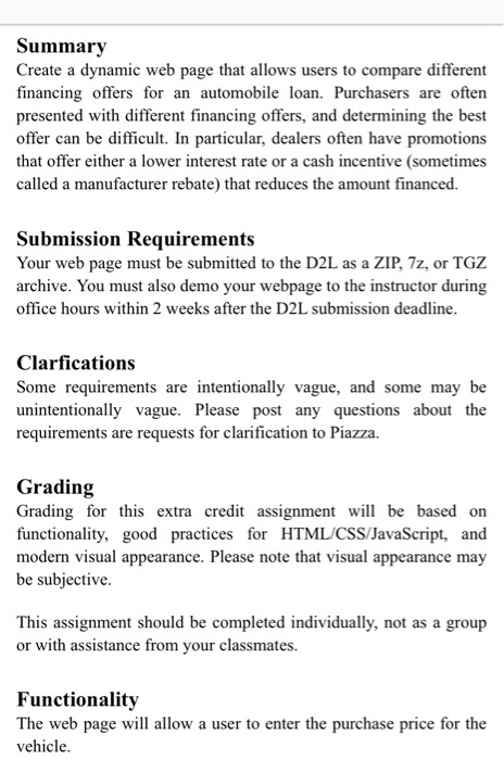 Summary Create a dynamic web page that allows users to compare different financing offers for an automobile loan. Purchasers are often presented with different financing offers, and determining the best offer can be difficult. In particular, dealers often have promotions that offer either a lower interest rate or a cash incentive (sometimes called a manufacturer rebate) that reduces the amount financed. Submission Requirements Your web page must be submitted to the D2L as a ZIP, 7z, or TGZ archive. You must also demo your webpage to the instructor during office hours within 2 weeks after the D2L submission deadline Clarfications Some requirements are intentionally vague, and some may be unintentionally vague. Please post any questions about the requirements are requests for clarification to Piazza. Grading Grading for this extra credit assignment will functionality, good practices for HTML/CSS/JavaScript, and modern visual appearance. Please note that visual appearance may be subjective be based on This assignment should be completed individually, not as a group or with assistance from your classmates. Functionality The web page will allow a user to enter the purchase price for the vehicle
