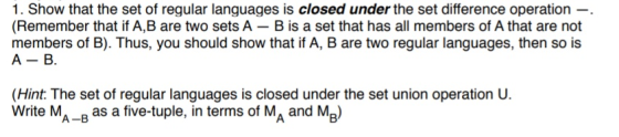 1. Show that the set of regular languages is closed under the set difference operation -. (Remember that if A,B are two sets A- B is a set that has all members of A that are not members of B). Thus, you should show that if A, B are two regular languages, then so is (Hint. The set of regular languages is closed under the set union operation U. Write MA-B as a five-tuple, in terms of MA and MB