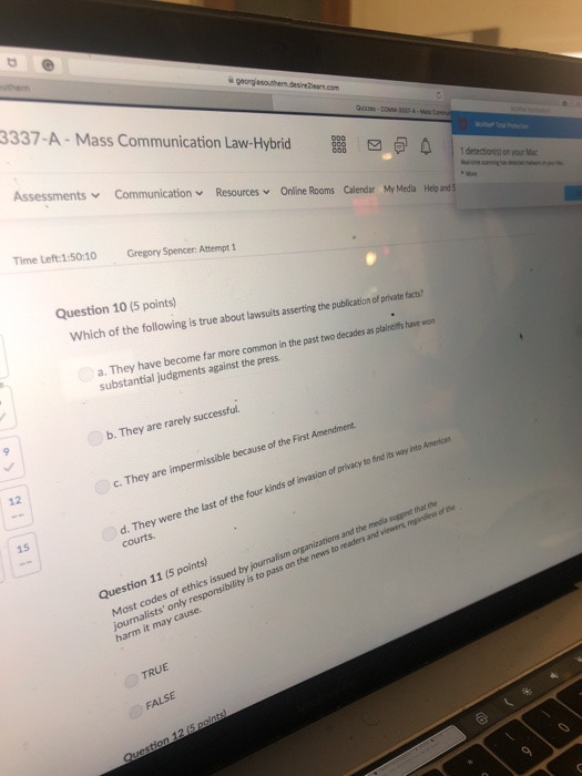 3337-A- Mass Communication Law-Hybrid 80 ZE-COM-331A AssessmentsCommunicationResourcesOnline Rooms Calendar My Media Helo and Time Left:1:50:10 Gregory Spencer: Attempt 1 Question 10 (5 points) Which of the following is true e about lawsuits asserting the publication of private facts? assertin he a. They have become far more common in the past two decades as plaindilis have won substantial judgments against the press. b. They are rarely successful. c. They are impermissible because of the First Amendment d. They were the last of the four kinds of invasion of privacy to ind its way into Americn 12 15 courts Most codes of ethics issued by journalism organizations and the media sugpest thathe journalists only responsibility is to pass on the news to readers and viewers regardiess of th harm it may cause Question 11 (5 points) TRUE FALSE
