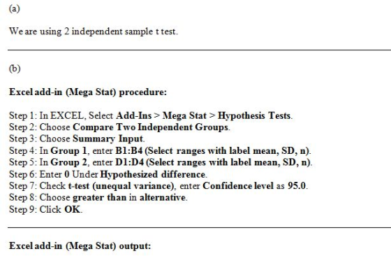 We are using 2 independent sample ttest. Excel add-in (Mega Stat) procedure: Step 1: In EXCEL, Select Add-Ins > Mega Stat > Hypothesis Tests Step 2: Choose Compare Two Independent Groups. Step 3: Choose Summary Input Step 4: In Group 1, enter B1:B4 (Select ranges with label mean, SD, n). Step 5: In Group 2, enter D1:D4 (Select ranges with label mean, SD, n). Step 6: Enter 0 Under Hypothesized difference. Step 7: Check t-test (unequal variance), enter Confidence level as 95.0 Step 8: Choose greater than in alternative. Step 9: Click OK. Excel add-in (Mega Stat) output: