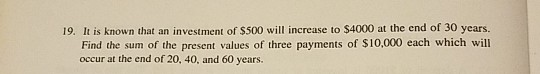 19. It is known that an investment of $500 will increase to $4000 at the end of 30 years. Find the sum of the present values of three payments of $10,000 each which will occur at the end of 20, 40, and 60 years.