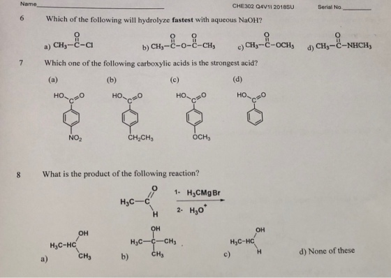 Name CHE302 Q4V11 2018Su Serial No Which of the following will hydrolyze fastest with aqueous NaOH? a) CH3-C-C b) CH3-C-o-C-CHs c)CH3-C-OCH3 d)CH3-C-NHCH3 7 Which one of the following carboxylic acids is the strongest acid? ?? 20 NO2 CH2CH3 OCH3 What is the product of the following reaction? O 1- H3CMgBr H3C-C 2. H30+ ?? ?? ?? H3C-HC c) H3C-HC CH3 d) None of these CH3 b)