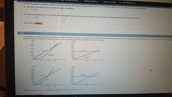 or aw-Hill Conn Molecular Polarity Exam สา 1 DAT Bo D 2007DATGenerale. The brakes are applied to a moving car, causing it to uniformly sow dosn, while sisi g (a) What was its initial speed (in m/s), just before the brakes were applied? mo es·distanceof 40 o m n eos so nnai veloch a 1 so ms, at which p t then a me l ms (b) What was its acceleration (in m/s2) while the brakes were applied? (Assume the initial direction of motion is the postive direction, Indicate the direction with the sign of your answer.) 123 A car traveling at a constant soeed of 23 5 m/s passes a trooper hidden behind a bilboard. speedino cari Soive this problem by a graphical methoo On the same oraph, cie peosition versus tine tor the car and thetroe One seoond after the speeding car passes the billboard, the trooper sets off in chase with a constant acceleration of 3.60 m/s2 How long dces it taike the tro x (n) 700 300 300 trooper r (s) 1o 300 200 150 l0D 50 From the intersection of the two curves, read the time at which the trooper overtakes the car