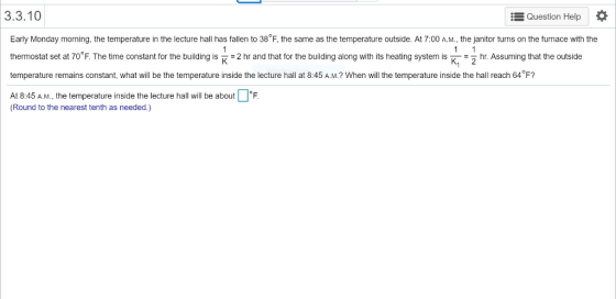 3.3.10 Question Help Early Monday morning, the temperature in the lecture hall has fallen to 38°F, the same as the temperature outside. At 7:00 A.M., the janitor turns on the furnace with the thermostat set at 70 F. The time constant for the buildinisnd that for the building along with its heating system is Khr Assuming that the outside temperature remains constant, what will be the temperature inside the lecture hall at 8:45 A.M.? When will the temperature inside the hall reach 64°F? At 8:45 A.M., the temperature inside the lecture hall will be about. (Round to the nearest tenth as needed.)