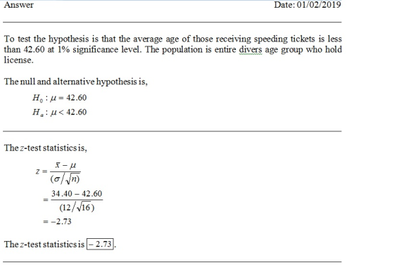 Answer Date: 01/02/2019 than 42.50 at 1% significance level. The population is entire divers age group who hold license The null and alternative hypothesis is, Ho : μ-42.60 Ha:μ<42.60 Thez-test statisticsis, (o/n 34.40- 42.60 12//16) =-2.73 The z-test statisticsis-2.73