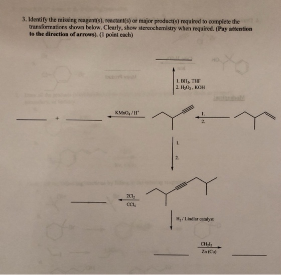 3. Identify the missing reagent(s), reactant(s) or major product(s) required to complete the transformations shown below. Clearly, show stereochemistry when required. (Pay attention to the direction of arrows). (1 point each) 1. BH,, THF 2. H2O2 , ??? KMnO4/H 2. 2. 2Cl2 CCL H2/ Lindlar catalyst CH212 Zn (Cu)