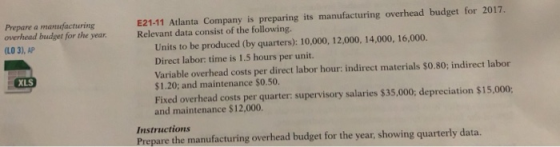 Prepare a manufacturing overhead budget for the year. LO 3), AP E21-11 Atlanta Company is preparing its manufacturing overhead budget for 2017. Relevant data consist of the following. Units to be produced (by quarters): 10,000, 12,000, 14,000, 16,000. Direct labor: time is 1.5 hours per unit. Variable overhead costs per direct labor hour: indirect materials $0.80; indirect labor $1.20; and maintenance $0.50. Fixed overhead costs per quarter: supervisory salaries $35,000; depreciation $15,000 and maintenance $12,000 XLS Instructions Prepare the manufacturing overhead budget for the year, showing quarterly data.