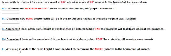 A projectile is fired up into the air at a speed of 127 m/s at an angle of 38° relative to the horizontal. Ignore air drag A.) Determine the MAXIMUM HEIGHT (above where it was thrown) the projectile will reach. B. Determine how LONG the projectile will be in the air. Assume it lands at the same height it was launched. C.)Assuming it lands at the same height it was launched at, determine how FAR the projectile will land from where it was launched D.) Assuming it lands at the same height it was launched at, determine how FAST the projectile will be going upon impact E.) Assuming it lands at the same height it was launched at, determine the ANGLE (relative to the horizontal) of impact.