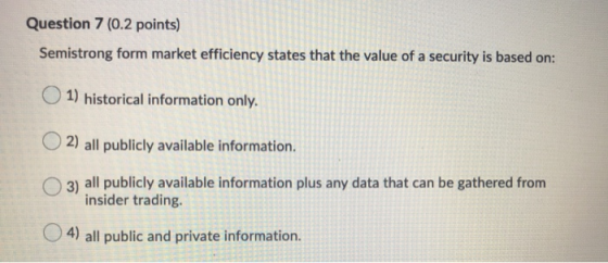 Question 7 (0.2 points) Semistrong form market efficiency states that the value of a security is based on: 1) historical info