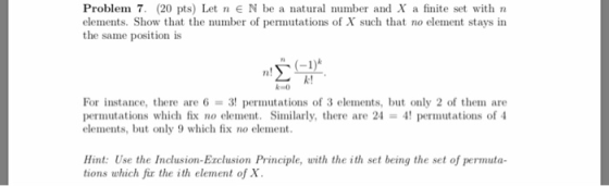 Problem 7. (20 pts) Let n EN be a natural nmber and X a finite set with n elements. Show that the number of permutations of X such that no element stays in the same position is n! k! k o For instance, there are 6 = 3! permutations of 3 elements, but only 2 of them are permutations which fix no element. Similarly, there are 24-4! permutations of 4 elements, but only 9 which fix no element. Hint: Use the Inclusion-Exclusion Principle, with the ith set being the set of permuta- tions which fir the ith element of x