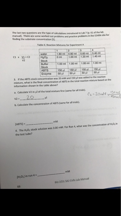 The last two questions are the type of calculations introduced in Lab7lp, 61 of the lab manual). There are some worked out problems and practice problems in the LEARN Ste finding the substrate concentration [s. Table Il. Reaction Minxtures for Experiment A 180 ml 10.80 ml 10.60 ml 0.40 ml V2 Buffer Stock ABTS 50150 150 150 1.00 ml 1.00m1.00 mi 1.00 m 3, if the ABTS stock concentration was 20 mM and 150 μ1 was added to the reaction mixture, what is the final concentration of ABTS in the total reaction mixture based on the information shown in the table above? a. Calculate V2 in gl of the total mixture first (same for all trials). b. Calculate the concentration of ABTS (same for all trials). mM 4. The Hy0, stock solution was 3.00 mM. For Run the test tube? 4, what was the concentration of H,02 in mM H2O:l in run 4 Bio 1011 SJU Cells Lab Manual