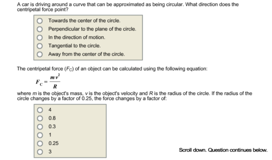 A car is driving around a curve that can be approximated as being circular. What direction does the centripetal force point? O O O O Towards the center of the circle Perpendicular to the plane of the circle In the direction of motion Tangential to the circle Away from the center of the circle The centripetal force (Fc) of an object can be calculated using the following equation: n v where m is the objects mass, v is the objects velocity and R is the radius of the circle. If the radius of thee circle changes by a factor of 0.25, the force changes by a factor of: 4 O 0.8 O 0.3 O 0.25 3 Scroll down. Question continues below.