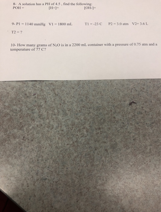 8. A solution has a PH of 4.5, find the following: POH = [H+]= [OH-]- TI --23 C P2 = 3.0 atm V2-3.6 L 9. P1 - 1140 mmHg V1 =
